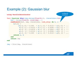 using ParallelAccelerator
@acc function blur(img::Array{Float32,2}, iterations::Int)
buf = Array(Float32, size(img)...)
runStencil(buf, img, iterations, :oob_skip) do b, a
b[0,0] =
(a[-2,-2] * 0.003 + a[-1,-2] * 0.0133 + a[0,-2] * ...
a[-2,-1] * 0.0133 + a[-1,-1] * 0.0596 + a[0,-1] * ...
a[-2, 0] * 0.0219 + a[-1, 0] * 0.0983 + a[0, 0] * ...
a[-2, 1] * 0.0133 + a[-1, 1] * 0.0596 + a[0, 1] * ...
a[-2, 2] * 0.003 + a[-1, 2] * 0.0133 + a[0, 2] * ...
return a, b
end
return img
end
img = blur(img, iterations)

12
Example (2): Gaussian blur
runStencil
construct
 