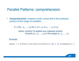 •  Comprehension: creates a rank-n array that is the cartesian
product of the range of variables
16
Parallel Patterns: comprehension
A = [ f(x1, x2, …, xn) for x1 in r1, x2 in r2, …, xn in rn]
where, function f is applied over cartesian product
of points (x1, x2, …, xn) in the ranges (r1, r2, …, rn)
Example:
avg(x) = [ 0.25*x[i-1]+0.5*x[i]+0.25*x[i+1] for i in 2:length(x)-1 ]
 