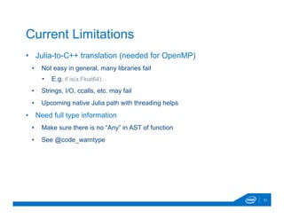 •  Julia-to-C++ translation (needed for OpenMP)
•  Not easy in general, many libraries fail
•  E.g. if is(a,Float64)…
•  Strings, I/O, ccalls, etc. may fail
•  Upcoming native Julia path with threading helps
•  Need full type information
•  Make sure there is no “Any” in AST of function
•  See @code_warntype
21
Current Limitations
 