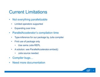 •  Not everything parallelizable
•  Limited operators supported
•  Expanding over time
•  ParallelAccelerator’s compilation time
•  Type-inference for our package by Julia compiler
•  First use of package only
•  Use same Julia REPL
•  A solution: see ParallelAccelerator.embed()
•  Julia source needed
•  Compiler bugs…
•  Need more documentation
22
Current Limitations
 