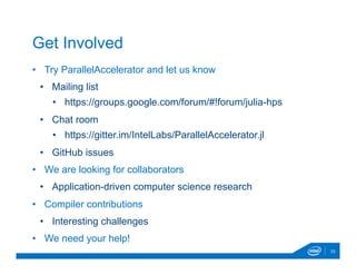 •  Try ParallelAccelerator and let us know
•  Mailing list
•  https://groups.google.com/forum/#!forum/julia-hps
•  Chat room
•  https://gitter.im/IntelLabs/ParallelAccelerator.jl
•  GitHub issues
•  We are looking for collaborators
•  Application-driven computer science research
•  Compiler contributions
•  Interesting challenges
•  We need your help!
23
Get Involved
 