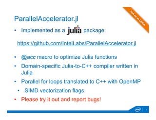 •  Implemented as a package:
•  @acc macro to optimize Julia functions
•  Domain-specific Julia-to-C++ compiler written in
Julia
•  Parallel for loops translated to C++ with OpenMP
•  SIMD vectorization flags
•  Please try it out and report bugs!
7
ParallelAccelerator.jl
https://github.com/IntelLabs/ParallelAccelerator.jl
 
