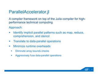A compiler framework on top of the Julia compiler for high-
performance technical computing
Approach:
§  Identify implicit parallel patterns such as map, reduce,
comprehension, and stencil
§  Translate to data-parallel operations
§  Minimize runtime overheads
§  Eliminate array bounds checks
§  Aggressively fuse data-parallel operations
8
ParallelAccelerator.jl
 