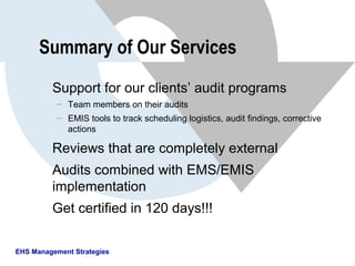 EHS Management Strategies
Summary of Our Services
Support for our clients’ audit programs
 Team members on their audits
 EMIS tools to track scheduling logistics, audit findings, corrective
actions
Reviews that are completely external
Audits combined with EMS/EMIS
implementation
Get certified in 120 days!!!
 
