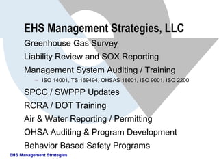 EHS Management Strategies, LLC
Greenhouse Gas Survey
Liability Review and SOX Reporting
Management System Auditing / Training
 ISO 14001, TS 169494, OHSAS 18001, ISO 9001, ISO 2200
SPCC / SWPPP Updates
RCRA / DOT Training
Air & Water Reporting / Permitting
OHSA Auditing & Program Development
Behavior Based Safety Programs
EHS Management Strategies
 
