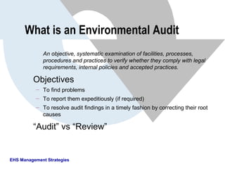 EHS Management Strategies
What is an Environmental Audit
An objective, systematic examination of facilities, processes,
procedures and practices to verify whether they comply with legal
requirements, internal policies and accepted practices.
Objectives
 To find problems
 To report them expeditiously (if required)
 To resolve audit findings in a timely fashion by correcting their root
causes
“Audit” vs “Review”
 
