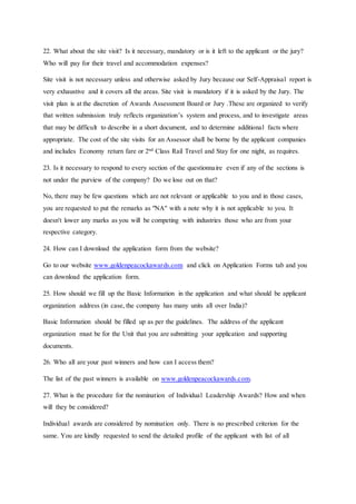 22. What about the site visit? Is it necessary, mandatory or is it left to the applicant or the jury?
Who will pay for their travel and accommodation expenses?
Site visit is not necessary unless and otherwise asked by Jury because our Self-Appraisal report is
very exhaustive and it covers all the areas. Site visit is mandatory if it is asked by the Jury. The
visit plan is at the discretion of Awards Assessment Board or Jury .These are organized to verify
that written submission truly reflects organization’s system and process, and to investigate areas
that may be difficult to describe in a short document, and to determine additional facts where
appropriate. The cost of the site visits for an Assessor shall be borne by the applicant companies
and includes Economy return fare or 2nd Class Rail Travel and Stay for one night, as requires.
23. Is it necessary to respond to every section of the questionnaire even if any of the sections is
not under the purview of the company? Do we lose out on that?
No, there may be few questions which are not relevant or applicable to you and in those cases,
you are requested to put the remarks as "NA" with a note why it is not applicable to you. It
doesn't lower any marks as you will be competing with industries those who are from your
respective category.
24. How can I download the application form from the website?
Go to our website www.goldenpeacockawards.com and click on Application Forms tab and you
can download the application form.
25. How should we fill up the Basic Information in the application and what should be applicant
organization address (in case, the company has many units all over India)?
Basic Information should be filled up as per the guidelines. The address of the applicant
organization must be for the Unit that you are submitting your application and supporting
documents.
26. Who all are your past winners and how can I access them?
The list of the past winners is available on www.goldenpeacockawards.com.
27. What is the procedure for the nomination of Individual Leadership Awards? How and when
will they be considered?
Individual awards are considered by nomination only. There is no prescribed criterion for the
same. You are kindly requested to send the detailed profile of the applicant with list of all
 