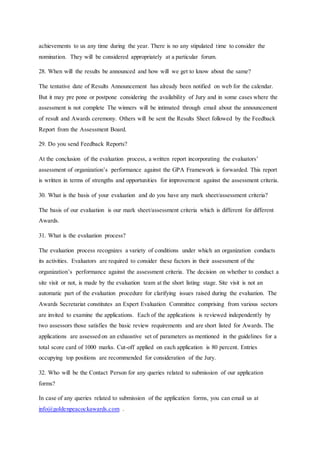 achievements to us any time during the year. There is no any stipulated time to consider the
nomination. They will be considered appropriately at a particular forum.
28. When will the results be announced and how will we get to know about the same?
The tentative date of Results Announcement has already been notified on web for the calendar.
But it may pre pone or postpone considering the availability of Jury and in some cases where the
assessment is not complete The winners will be intimated through email about the announcement
of result and Awards ceremony. Others will be sent the Results Sheet followed by the Feedback
Report from the Assessment Board.
29. Do you send Feedback Reports?
At the conclusion of the evaluation process, a written report incorporating the evaluators’
assessment of organization’s performance against the GPA Framework is forwarded. This report
is written in terms of strengths and opportunities for improvement against the assessment criteria.
30. What is the basis of your evaluation and do you have any mark sheet/assessment criteria?
The basis of our evaluation is our mark sheet/assessment criteria which is different for different
Awards.
31. What is the evaluation process?
The evaluation process recognizes a variety of conditions under which an organization conducts
its activities. Evaluators are required to consider these factors in their assessment of the
organization’s performance against the assessment criteria. The decision on whether to conduct a
site visit or not, is made by the evaluation team at the short listing stage. Site visit is not an
automatic part of the evaluation procedure for clarifying issues raised during the evaluation. The
Awards Secretariat constitutes an Expert Evaluation Committee comprising from various sectors
are invited to examine the applications. Each of the applications is reviewed independently by
two assessors those satisfies the basic review requirements and are short listed for Awards. The
applications are assessed on an exhaustive set of parameters as mentioned in the guidelines for a
total score card of 1000 marks. Cut-off applied on each application is 80 percent. Entries
occupying top positions are recommended for consideration of the Jury.
32. Who will be the Contact Person for any queries related to submission of our application
forms?
In case of any queries related to submission of the application forms, you can email us at
info@goldenpeacockawards.com .
 