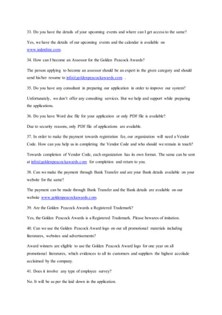 33. Do you have the details of your upcoming events and where can I get access to the same?
Yes, we have the details of our upcoming events and the calendar is available on
www.iodonline.com.
34. How can I become an Assessor for the Golden Peacock Awards?
The person applying to become an assessor should be an expert in the given category and should
send his/her resume to info@goldenpeacockawards.com .
35. Do you have any consultant in preparing our application in order to improve our system?
Unfortunately, we don’t offer any consulting services. But we help and support while preparing
the applications.
36. Do you have Word doc file for your application or only PDF file is available?
Due to security reasons, only PDF file of applications are available.
37. In order to make the payment towards registration fee, our organization will need a Vendor
Code. How can you help us in completing the Vendor Code and who should we remain in touch?
Towards completion of Vendor Code, each organization has its own format. The same can be sent
at info@goldenpeacockawards.com for completion and return to you.
38. Can we make the payment through Bank Transfer and are your Bank details available on your
website for the same?
The payment can be made through Bank Transfer and the Bank details are available on our
website www.goldenpeacockawards.com.
39. Are the Golden Peacock Awards a Registered Trademark?
Yes, the Golden Peacock Awards is a Registered Trademark. Please bewares of imitation.
40. Can we use the Golden Peacock Award logo on our all promotional materials including
literatures, websites and advertisements?
Award winners are eligible to use the Golden Peacock Award logo for one year on all
promotional literatures, which evidences to all its customers and suppliers the highest accolade
acclaimed by the company.
41. Does it involve any type of employee survey?
No. It will be as per the laid down in the application.
 