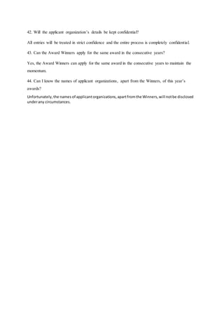 42. Will the applicant organization’s details be kept confidential?
All entries will be treated in strict confidence and the entire process is completely confidential.
43. Can the Award Winners apply for the same award in the consecutive years?
Yes, the Award Winners can apply for the same award in the consecutive years to maintain the
momentum.
44. Can I know the names of applicant organizations, apart from the Winners, of this year’s
awards?
Unfortunately,the names of applicantorganizations,apartfromthe Winners,will notbe disclosed
underany circumstances.
 