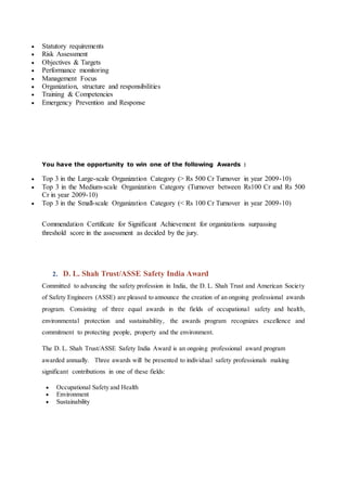  Statutory requirements
 Risk Assessment
 Objectives & Targets
 Performance monitoring
 Management Focus
 Organization, structure and responsibilities
 Training & Competencies
 Emergency Prevention and Response
You have the opportunity to win one of the following Awards :
 Top 3 in the Large-scale Organization Category (> Rs 500 Cr Turnover in year 2009-10)
 Top 3 in the Medium-scale Organization Category (Turnover between Rs100 Cr and Rs 500
Cr in year 2009-10)
 Top 3 in the Small-scale Organization Category (< Rs 100 Cr Turnover in year 2009-10)
Commendation Certificate for Significant Achievement for organizations surpassing
threshold score in the assessment as decided by the jury.
2. D. L. Shah Trust/ASSE Safety India Award
Committed to advancing the safety profession in India, the D. L. Shah Trust and American Society
of Safety Engineers (ASSE) are pleased to announce the creation of an ongoing professional awards
program. Consisting of three equal awards in the fields of occupational safety and health,
environmental protection and sustainability, the awards program recognizes excellence and
commitment to protecting people, property and the environment.
The D. L. Shah Trust/ASSE Safety India Award is an ongoing professional award program
awarded annually. Three awards will be presented to individual safety professionals making
significant contributions in one of these fields:
 Occupational Safety and Health
 Environment
 Sustainability
 