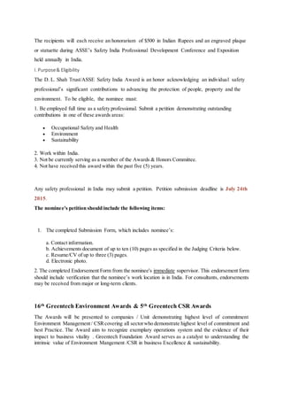 The recipients will each receive an honorarium of $500 in Indian Rupees and an engraved plaque
or statuette during ASSE’s Safety India Professional Development Conference and Exposition
held annually in India.
I. Purpose& Eligibility
The D. L. Shah Trust/ASSE Safety India Award is an honor acknowledging an individual safety
professional’s significant contributions to advancing the protection of people, property and the
environment. To be eligible, the nominee must:
1. Be employed full time as a safety professional. Submit a petition demonstrating outstanding
contributions in one of these awards areas:
 Occupational Safety and Health
 Environment
 Sustainability
2. Work within India.
3. Not be currently serving as a member of the Awards & Honors Committee.
4. Not have received this award within the past five (5) years.
Any safety professional in India may submit a petition. Petition submission deadline is July 24th
2015.
The nominee's petition should include the following items:
1. The completed Submission Form, which includes nominee’s:
a. Contact information.
b. Achievements document of up to ten (10) pages as specified in the Judging Criteria below.
c. Resume/CV of up to three (3) pages.
d. Electronic photo.
2. The completed Endorsement Form from the nominee's immediate supervisor. This endorsement form
should include verification that the nominee’s work location is in India. For consultants, endorsements
may be received from major or long-term clients.
16th Greentech Environment Awards & 5th Greentech CSR Awards
The Awards will be presented to companies / Unit demonstrating highest level of commitment
Environment Management/ CSRcovering all sectorwho demonstrate highest level of commitment and
best Practice. The Award aim to recognize exemplary operations system and the evidence of their
impact to business vitality . Greentech Foundation Award serves as a catalyst to understanding the
intrinsic value of Environment Mangement /CSR in business Excellence & sustainability.
 