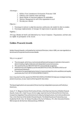 Advantages:
1. Reflects Your commitment to Environment Protection /CSR
2. Enhances your corporate status and Image
3. Boosts Morale of concerned employees & stakeholders
4. Motivate Management & staff of the organization to excel
5. Develop your clientele
Objective :
1. Encourage & motivate to adopt best practices and become role models for other to emulate.
2. Encourages implementation of strategies for improvement in operation standard.
Eligibility :
All Large, Medium & Small scale Industrial/service Sector Companies / Organizations and their units
are eligible for participation in the Award.
Golden PeacockAwards
GoldenPeacockAwards,institutedbythe Instituteof Directors,Indiain1991, are now regardedas a
benchmarkof Corporate Excellenceworldwide.
Why is it so special ?
 The onlyaward, whichhasa meticulouslydefinedandtransparentselectioncriteriaandis
determinedbyahighlyelaborate andindependentassessmentprocess.
 The award buildsyourBRAND EQUITY andworldwide recognition.
 Awardwinnersare eligible touse the GOLDEN PEACOCKAWARDS LOGO onall
promotional literatures.
 Preparationforawardapplicationhelpstoinspireandalignthe entire workforce andrapidly
acceleratesthe PACE OF SYSTEM IMPROVEMENT.
Even,if youdon’twinthe award,the PREPARATION& FEEDBACK helpsyourstrategiclearning
processto putyou, onyour wayto achievingworld-classstatus
The Award applicationsare assessedat3 three levelsbyindependentassessorsandfinallybya
Grand Jury.
Justice P. N. Bhagwati,formerChief Justice of India,isthe ChairmanEmeritusof GoldenPeacock
Awards. Justice (Dr.) Arijit Pasayat,formerJudge,Supreme Courtof IndiaandformerChairman,
CompetitionAppellateTribunal &AuthorityforAdvance Ruling(Customs,Central Excise &Service
Tax),isthe Chairmanof the GoldenPeacockAwards.The Global Awardsare finalizedbyaJury
headedbyThe Rt. Hon. Sir Richard Needham (The Earl of Kilmorey PC),Non-Executive Director,
NEC Europe Ltd. & Chairman-AdvisoryGroup,STERN UK.
 