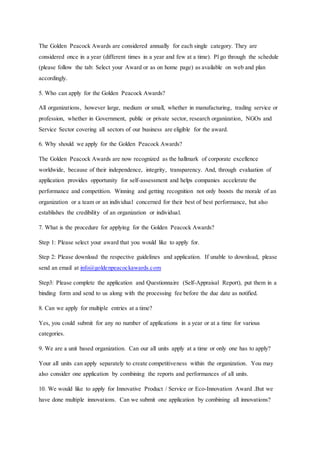 The Golden Peacock Awards are considered annually for each single category. They are
considered once in a year (different times in a year and few at a time). Pl go through the schedule
(please follow the tab: Select your Award or as on home page) as available on web and plan
accordingly.
5. Who can apply for the Golden Peacock Awards?
All organizations, however large, medium or small, whether in manufacturing, trading service or
profession, whether in Government, public or private sector, research organization, NGOs and
Service Sector covering all sectors of our business are eligible for the award.
6. Why should we apply for the Golden Peacock Awards?
The Golden Peacock Awards are now recognized as the hallmark of corporate excellence
worldwide, because of their independence, integrity, transparency. And, through evaluation of
application provides opportunity for self-assessment and helps companies accelerate the
performance and competition. Winning and getting recognition not only boosts the morale of an
organization or a team or an individual concerned for their best of best performance, but also
establishes the credibility of an organization or individual.
7. What is the procedure for applying for the Golden Peacock Awards?
Step 1: Please select your award that you would like to apply for.
Step 2: Please download the respective guidelines and application. If unable to download, please
send an email at info@goldenpeacockawards.com
Step3: Please complete the application and Questionnaire (Self-Appraisal Report), put them in a
binding form and send to us along with the processing fee before the due date as notified.
8. Can we apply for multiple entries at a time?
Yes, you could submit for any no number of applications in a year or at a time for various
categories.
9. We are a unit based organization. Can our all units apply at a time or only one has to apply?
Your all units can apply separately to create competitiveness within the organization. You may
also consider one application by combining the reports and performances of all units.
10. We would like to apply for Innovative Product / Service or Eco-Innovation Award .But we
have done multiple innovations. Can we submit one application by combining all innovations?
 