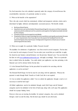 No, Each innovation has to be submitted separately under this category of award because this
award identifies innovation of a particular product or service.
11. What are the benefits to the organization?
This is the only award, which has meticulously defined and transparent selection criteria and is
determined by highly elaborate and independent assessment process. The benefits include:
 BuildyourBrand Equity
 Awardwinnerscanuse the GoldenPeacockAwardlogofor one yearon all theircorporate
stationerywhichevidencesto all itscustomersandsuppliersthe highestaccolade claimed
by the company.
 Companyandpersonal recognitionworldwide
 Preparationhelpstoinspire andalignthe entireworkforce andrapidlyacceleratesthe pace
of your improvement.Evenif youdon'twinthe award,the feedbackfromthe self-
assessmentgivesakeyinputtoyour strategicplanningprocessandputsyouon wayto
achievingworld-classstatus.
12. When can we apply for a particular Golden Peacock Awards?
The deadlines for submission of applications vary from award to award categories. The last date
is not same for each category of award. You can select your award that you would like to apply
for, based on your business and performance over the previous financial year. You can check the
last date on web www.goldenpeacockawards.com and apply accordingly. There is no particular
time to submit before the deadline. You could submit your application any time pertaining to the
financial year well in advance before the due date.
13. Is the Demand Draft/Cheque for the prescribed fee needed to be sent along with the
application or can be sent later?
The Demand Draft/Cheque for the fee must be sent along with the application. Whereas the
payment is made through Bank Transfer or Credit Card, this is not required.
14. Can we submit the application online? Can we submit the application through e-mail or is it
necessary to send the hard copy?
All Global applications need to be submitted through email (Soft Copy) and all National
categories need to be submitted in the form of hard copy along with a soft copy (The application
should be in proper binding form).
However when you are meeting the deadline for national categories, they can be submitted
through e-mail to avoid the delay. But the hard copy should be sent afterwards.
 