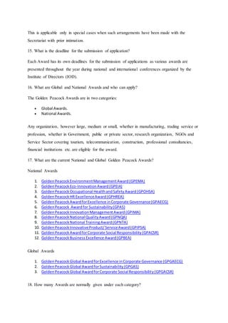 This is applicable only in special cases when such arrangements have been made with the
Secretariat with prior intimation.
15. What is the deadline for the submission of application?
Each Award has its own deadlines for the submission of applications as various awards are
presented throughout the year during national and international conferences organized by the
Institute of Directors (IOD).
16. What are Global and National Awards and who can apply?
The Golden Peacock Awards are in two categories:
 Global Awards.
 National Awards.
Any organization, however large, medium or small, whether in manufacturing, trading service or
profession, whether in Government, public or private sector, research organization, NGOs and
Service Sector covering tourism, telecommunication, construction, professional consultancies,
financial institutions etc. are eligible for the award.
17. What are the current National and Global Golden Peacock Awards?
National Awards
1. GoldenPeacockEnvironmentManagementAward(GPEMA)
2. GoldenPeacock Eco-InnovationAward(GPEIA)
3. GoldenPeacockOccupational HealthandSafetyAward(GPOHSA)
4. GoldenPeacockHR ExcellenceAward(GPHREA)
5. GoldenPeacockAwardforExcellence inCorporate Governance(GPAECG)
6. GoldenPeacock Awardfor Sustainability(GPAS)
7. GoldenPeacockInnovationManagementAward(GPIMA)
8. GoldenPeacockNational QualityAward(GPNQA)
9. GoldenPeacockNational TrainingAward(GPNTA)
10. GoldenPeacockInnovativeProduct/ServiceAward(GPIPSA)
11. GoldenPeacockAwardforCorporate Social Responsibility(GPACSR)
12. GoldenPeacockBusinessExcellence Award(GPBEA)
Global Awards
1. GoldenPeacockGlobal AwardforExcellence inCorporate Governance (GPGAECG)
2. GoldenPeacockGlobal AwardforSustainability(GPGAS)
3. GoldenPeacockGlobal AwardforCorporate Social Responsibility(GPGACSR)
18. How many Awards are normally given under each category?
 
