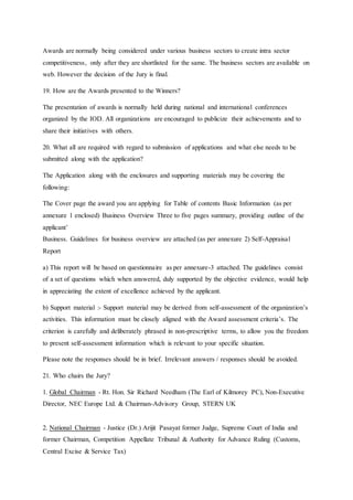 Awards are normally being considered under various business sectors to create intra sector
competitiveness, only after they are shortlisted for the same. The business sectors are available on
web. However the decision of the Jury is final.
19. How are the Awards presented to the Winners?
The presentation of awards is normally held during national and international conferences
organized by the IOD. All organizations are encouraged to publicize their achievements and to
share their initiatives with others.
20. What all are required with regard to submission of applications and what else needs to be
submitted along with the application?
The Application along with the enclosures and supporting materials may be covering the
following:
The Cover page the award you are applying for Table of contents Basic Information (as per
annexure 1 enclosed) Business Overview Three to five pages summary, providing outline of the
applicant’
Business. Guidelines for business overview are attached (as per annexure 2) Self-Appraisal
Report
a) This report will be based on questionnaire as per annexure-3 attached. The guidelines consist
of a set of questions which when answered, duly supported by the objective evidence, would help
in appreciating the extent of excellence achieved by the applicant.
b) Support material :- Support material may be derived from self-assessment of the organization’s
activities. This information must be closely aligned with the Award assessment criteria’s. The
criterion is carefully and deliberately phrased in non-prescriptive terms, to allow you the freedom
to present self-assessment information which is relevant to your specific situation.
Please note the responses should be in brief. Irrelevant answers / responses should be avoided.
21. Who chairs the Jury?
1. Global Chairman - Rt. Hon. Sir Richard Needham (The Earl of Kilmorey PC), Non-Executive
Director, NEC Europe Ltd. & Chairman-Advisory Group, STERN UK
2. National Chairman - Justice (Dr.) Arijit Pasayat former Judge, Supreme Court of India and
former Chairman, Competition Appellate Tribunal & Authority for Advance Ruling (Customs,
Central Excise & Service Tax)
 