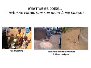 whaT we’re Doing...
– hygiene PromoTion for Behaviour change




  Hand washing       Soakaway behind bathhouse
                          & Clean backyard
 