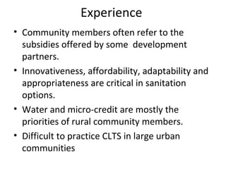Experience
• Community members often refer to the
  subsidies offered by some development
  partners.
• Innovativeness, affordability, adaptability and
  appropriateness are critical in sanitation
  options.
• Water and micro-credit are mostly the
  priorities of rural community members.
• Difficult to practice CLTS in large urban
  communities
 