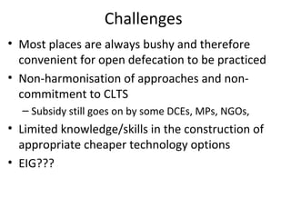 Challenges
• Most places are always bushy and therefore
  convenient for open defecation to be practiced
• Non-harmonisation of approaches and non-
  commitment to CLTS
  – Subsidy still goes on by some DCEs, MPs, NGOs,
• Limited knowledge/skills in the construction of
  appropriate cheaper technology options
• EIG???
 