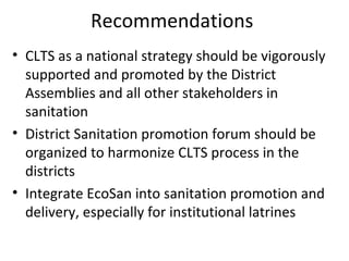 Recommendations
• CLTS as a national strategy should be vigorously
  supported and promoted by the District
  Assemblies and all other stakeholders in
  sanitation
• District Sanitation promotion forum should be
  organized to harmonize CLTS process in the
  districts
• Integrate EcoSan into sanitation promotion and
  delivery, especially for institutional latrines
 