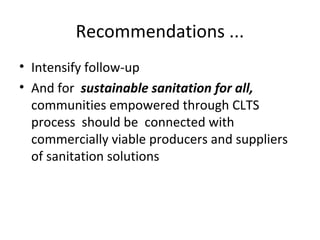 Recommendations ...
• Intensify follow-up
• And for sustainable sanitation for all,
  communities empowered through CLTS
  process should be connected with
  commercially viable producers and suppliers
  of sanitation solutions
 