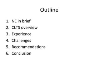 Outline
1.   NE in brief
2.   CLTS overview
3.   Experience
4.   Challenges
5.   Recommendations
6.   Conclusion
 
