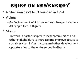 Brief on newenergy
• A Ghanaian dev’t NGO founded in 1994
• Vision:
  – An Environment of Socio-economic Prosperity Where
    All People Live in Dignity
• Mission:
  – To work in partnership with local communities and
    other stakeholders to increase and improve access to
    social services, infrastructure and other development
    opportunities to the underserved in Ghana


                                                       3
 