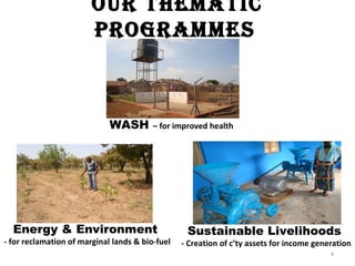 our ThemaTic
                        Programmes



                             WASH        – for improved health




  Energy & Environment                            Sustainable Livelihoods
- for reclamation of marginal lands & bio-fuel   - Creation of c’ty assets for income generation
                                                                                          4
 