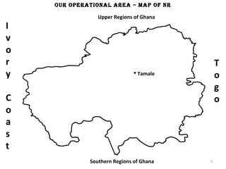 our oPeraTionaL area – maP of nr

                Upper Regions of Ghana
I
v
o
r                                            T
y                              Tamale
                                             o
                                             g
C                                            o
o
a
s
t
             Southern Regions of Ghana   5
 