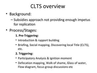 CLTS overview
• Background:
  – Subsidies approach not providing enough impetus
    for replication
• Process/Stages:
     1. Pre-Triggering:
     • Introduction & rapport building
     • Briefing, Social mapping, Discovering local Title (CLTS),
       etc.
     2. Triggering:
     • Participatory Analysis & Ignition moment
     • Defecation mapping, Walk of shame, Glass of water,
       Flow diagram, focus group discussions etc
 