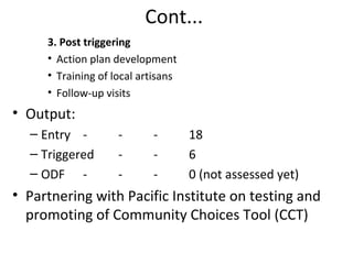 Cont...
     3. Post triggering
     • Action plan development
     • Training of local artisans
     • Follow-up visits
• Output:
  – Entry -         -      -        18
  – Triggered       -      -        6
  – ODF -           -      -        0 (not assessed yet)
• Partnering with Pacific Institute on testing and
  promoting of Community Choices Tool (CCT)
 