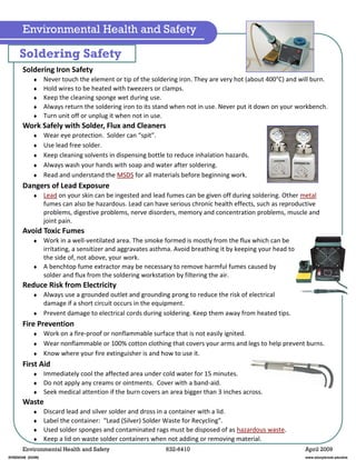 Environmental Health and Safety 632-6410 April 2009
Soldering Iron Safety
Never touch the element or tip of the soldering iron. They are very hot (about 400°C) and will burn.
Hold wires to be heated with tweezers or clamps.
Keep the cleaning sponge wet during use.
Always return the soldering iron to its stand when not in use. Never put it down on your workbench.
Turn unit off or unplug it when not in use.
Work Safely with Solder, Flux and Cleaners
Wear eye protection. Solder can “spit”.
Use lead free solder.
Keep cleaning solvents in dispensing bottle to reduce inhalation hazards.
Always wash your hands with soap and water after soldering.
Read and understand the MSDS for all materials before beginning work.
Dangers of Lead Exposure
Lead on your skin can be ingested and lead fumes can be given off during soldering. Other metal
fumes can also be hazardous. Lead can have serious chronic health effects, such as reproductive
problems, digestive problems, nerve disorders, memory and concentration problems, muscle and
joint pain.
Avoid Toxic Fumes
Work in a well-ventilated area. The smoke formed is mostly from the flux which can be
irritating, a sensitizer and aggravates asthma. Avoid breathing it by keeping your head to
the side of, not above, your work.
A benchtop fume extractor may be necessary to remove harmful fumes caused by
solder and flux from the soldering workstation by filtering the air.
Reduce Risk from Electricity
Always use a grounded outlet and grounding prong to reduce the risk of electrical
damage if a short circuit occurs in the equipment.
Prevent damage to electrical cords during soldering. Keep them away from heated tips.
Fire Prevention
Work on a fire-proof or nonflammable surface that is not easily ignited.
Wear nonflammable or 100% cotton clothing that covers your arms and legs to help prevent burns.
Know where your fire extinguisher is and how to use it.
First Aid
Immediately cool the affected area under cold water for 15 minutes.
Do not apply any creams or ointments. Cover with a band-aid.
Seek medical attention if the burn covers an area bigger than 3 inches across.
Waste
Discard lead and silver solder and dross in a container with a lid.
Label the container: “Lead (Silver) Solder Waste for Recycling”.
Used solder sponges and contaminated rags must be disposed of as hazardous waste.
Keep a lid on waste solder containers when not adding or removing material.
Soldering Safety
Environmental Health and Safety
EHSD0348 (03/09) www.stonybrook.edu/ehs
 