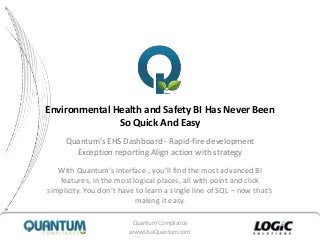 QuantumCompliance
www.UseQuantum.com
Environmental Health and Safety BI Has Never Been
So Quick And Easy
Quantum’s EHS Dashboard - Rapid-fire development
Exception reporting Align action with strategy
With Quantum’s interface , you’ll find the most advanced BI
features, in the most logical places, all with point and click
simplicity. You don’t have to learn a single line of SQL – now that’s
making it easy.
 