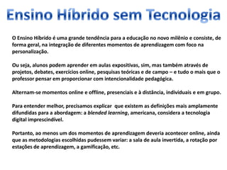 O Ensino Híbrido é uma grande tendência para a educação no novo milênio e consiste, de
forma geral, na integração de diferentes momentos de aprendizagem com foco na
personalização.
Ou seja, alunos podem aprender em aulas expositivas, sim, mas também através de
projetos, debates, exercícios online, pesquisas teóricas e de campo – e tudo o mais que o
professor pensar em proporcionar com intencionalidade pedagógica.
Alternam-se momentos online e offline, presenciais e à distância, individuais e em grupo.
Para entender melhor, precisamos explicar que existem as definições mais amplamente
difundidas para a abordagem: a blended learning, americana, considera a tecnologia
digital imprescindível.
Portanto, ao menos um dos momentos de aprendizagem deveria acontecer online, ainda
que as metodologias escolhidas pudessem variar: a sala de aula invertida, a rotação por
estações de aprendizagem, a gamificação, etc.
 