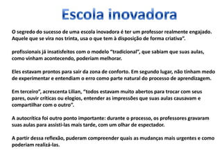 O segredo do sucesso de uma escola inovadora é ter um professor realmente engajado.
Aquele que se vira nos trinta, usa o que tem à disposição de forma criativa”.
profissionais já insatisfeitos com o modelo “tradicional”, que sabiam que suas aulas,
como vinham acontecendo, poderiam melhorar.
Eles estavam prontos para sair da zona de conforto. Em segundo lugar, não tinham medo
de experimentar e entendiam o erro como parte natural do processo de aprendizagem.
Em terceiro”, acrescenta Lilian, “todos estavam muito abertos para trocar com seus
pares, ouvir críticas ou elogios, entender as impressões que suas aulas causavam e
compartilhar com o outro”.
A autocrítica foi outro ponto importante: durante o processo, os professores gravaram
suas aulas para assisti-las mais tarde, com um olhar de espectador.
A partir dessa reflexão, puderam compreender quais as mudanças mais urgentes e como
poderiam realizá-las.
 