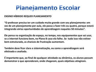 ENSINO HÍBRIDO REQUER PLANEJAMENTO
“O professor precisa ter um cuidado muito grande com seu planejamento: em
vez de um planejamento por aula, ele passa a fazer três ou quatro, porque estará
integrando várias oportunidades de aprendizagem naqueles 50 minutos”.
Ele pensa na organização do espaço, no tempo, nos equipamentos que vai usar,
se a internet funciona bem, no Plano B caso ela falhe. Se tudo isso não estiver
bem estruturado, as chances de frustração aumentam.
Também deve ficar clara a sistematização, ou como a aprendizagem será
efetivada e avaliada.
É importante que, ao final de qualquer atividade ou dinâmica, os alunos possam
demonstrar o que aprenderam, onde chegaram, quais objetivos atingiram.
 