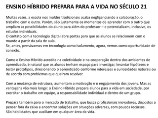 ENSINO HÍBRIDO PREPARA PARA A VIDA NO SÉCULO 21
Muitas vezes, a escola nos moldes tradicionais acaba negligenciando a colaboração, o
trabalho com o outro. Porém, são justamente os momentos de aprender com o outro que
ampliam as possibilidades do aluno para além do professor – e potencializam, inclusive, os
estudos individuais.
O contato com a tecnologia digital abre portas para que os alunos se relacionem com o
mundo a partir da sala de aula.
Se, antes, pensávamos em tecnologia como isolamento, agora, vemos como oportunidade de
conexão.
Como o Ensino Híbrido acredita na coletividade e na cooperação dentro dos ambientes de
aprendizado, é natural que os alunos tenham espaço para investigar, levantar hipóteses e
testar protótipos, direcionando o aprendizado conforme interesses e curiosidades naturais ou
de acordo com problemas que queiram resolver.
Com a mudança de estrutura, aumentam a motivação e o engajamento dos jovens. Mas as
vantagens vão mais longe: o Ensino Híbrido prepara alunos para a vida em sociedade, por
exercitar o trabalho em equipe, a responsabilidade individual e dentro de um grupo.
Prepara também para o mercado de trabalho, que busca profissionais inovadores, dispostos a
pensar fora da caixa e encontrar soluções em situações adversas, com poucos recursos.
São habilidades que auxiliam em qualquer área da vida.
 