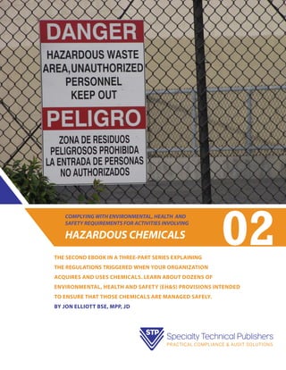 COMPLYING WITH ENVIRONMENTAL, HEALTH AND
SAFETY REQUIREMENTS FOR ACTIVITIES INVOLVING

HAZARDOUS CHEMICALS
THE SECOND EBOOK IN A THREE-PART SERIES EXPLAINING

02

THE REGULATIONS TRIGGERED WHEN your organization
acquires and uses chemicals. LEARN ABOUT dozens of
environmental, health and safety (EH&S) provisions intended
to ensure that those chemicals are managed safely.
bY jON eLLIOTT BSE, MPP, JD

 
