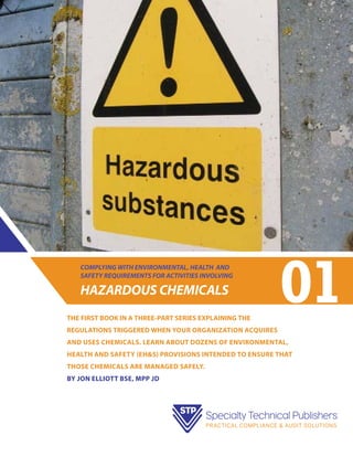 COMPLYING WITH ENVIRONMENTAL, HEALTH AND
SAFETY REQUIREMENTS FOR ACTIVITIES INVOLVING

HAZARDOUS CHEMICALS
THE FIRST BOOK IN A THREE-PART SERIES EXPLAINING THE

01

REGULATIONS TRIGGERED WHEN your organization acquires
and uses chemicals. LEARN ABOUT dozens of environmental,
health and safety (EH&S) provisions intended to ensure that
those chemicals are managed safely.
bY jON eLLIOTT BSE, MPP JD

 