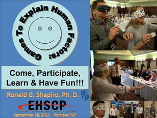 Games To Explain Human Factors: Come, Participate, Learn & Have Fun!!!,

Education By Entertainment,

Ronald G. Shapiro, Ph. D.,

Dr. Ronald G. Shapiro,

Environmental, Health & Safety International Communications Conference,

Portland ME,

September 28, 2011,

Will Gilbert, EHS Manager, ATT, Birmingham AL,

George Kersteiter, Safety Manager, Verizon, Auburn NY,

Tricia Lyons, EHS Manager, ATT, Darien CT,

Brittany Dickinson, Student, Nomad Ventures, Oceanside CA,

Doug Dickinson, EHS, Ericksson, Oak Harbor WA,

Anthony DiIeso, EHS Consultant, ESIS, Boston MA,

Marie Robinson,

Barb Dowski.




       Come, Participate,
       Come, Participate,
      Learn & Have Fun!!!
      Learn & Have Fun!!!
 