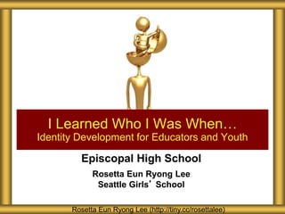 Episcopal High School
Rosetta Eun Ryong Lee
Seattle Girls’ School
I Learned Who I Was When…
Identity Development for Educators and Youth
Rosetta Eun Ryong Lee (http://tiny.cc/rosettalee)
 
