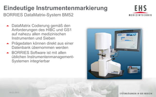 DataMatrix Codierung gemäß den Anforderungen des HIBC und GS1 auf nahezu allen medizinischen Instrumenten und SiebenPrägedaten können direkt aus einer Datenbank übernommen werdenBORRIES Software ist mit allen üblichen Instrumentenmanagement-Systemen integrierbarBORRIES DataMatrix-System BM52 Eindeutige Instrumentenmarkierung04.01.201110