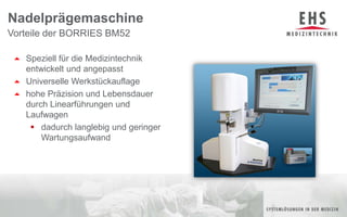 Speziell für die Medizintechnik                           entwickelt und angepasstUniverselle Werkstückauflagehohe Präzision und Lebensdauer durch Linearführungen und Laufwagendadurch langlebig und geringer Wartungsaufwand Vorteile der BORRIES BM52Nadelprägemaschine