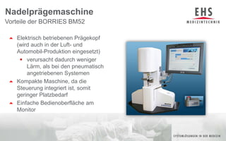 Vorteile der BORRIES BM52NadelprägemaschineElektrisch betriebenen Prägekopf                                       (wird auch in der Luft- und Automobil-Produktion eingesetzt)verursacht dadurch weniger Lärm, als bei den pneumatisch angetriebenen SystemenKompakte Maschine, da die Steuerung integriert ist, somit geringer PlatzbedarfEinfache Bedienoberfläche am Monitor