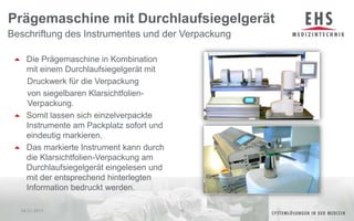 Die Prägemaschine in Kombination mit einem Durchlaufsiegelgerät mit      Druckwerk für die Verpackung      von siegelbaren Klarsichtfolien-    Verpackung.Somit lassen sich einzelverpackte Instrumente am Packplatz sofort und eindeutig markieren.Das markierte Instrument kann durch die Klarsichtfolien-Verpackung am Durchlaufsiegelgerät eingelesen und mit der entsprechend hinterlegten Information bedruckt werden.Beschriftung des Instrumentes und der VerpackungPrägemaschine mit Durchlaufsiegelgerät04.01.201116