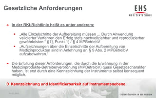 In der RKI-Richtlinie heißt es unter anderem:„Alle Einzelschritte der Aufbereitung müssen ... Durch Anwendung validierter Verfahren den Erfolg stets nachvollziehbar und reproduzierbar gewährleisten.“ ([1], Punkt 1) / § 4 MPBetriebV„Aufzeichnungen über die Einzelschritte der Aufbereitung von Medizinprodukten sind in Anlehnung an § 9 Abs. 2 MPBetreibV aufzubewahren.“Die Erfüllung dieser Anforderungen, die durch die Erwähnung in der Medizinprodukte-Betreiberverordnung (MPBetreibV) quasi Gesetzescharakter haben, ist erst durch eine Kennzeichnung der Instrumente selbst konsequent möglich. Kennzeichnung und Identifizierbarkeit auf InstrumentenebeneGesetzliche Anforderungen04.01.20115