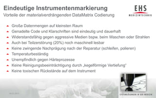 Große Datenmengen auf kleinsten RaumGenadelte Code und Klarschriften sind eindeutig und dauerhaftWiderstandsfähig gegen aggressive Medien bspw. beim Waschen oder StrahlenAuch bei Teilzerstörung (20%) noch maschinell lesbarKeine zwingende Nachprägung nach der Reparatur (schleifen, polieren) TemperaturbeständigUnempfindlich gegen HärteprozesseKeine Reinigungsbeeinträchtigung durch „kegelförmige Vertiefung“ Keine toxischen Rückstände auf dem InstrumentEindeutige InstrumentenmarkierungVorteile der materialverdrängendenDataMatrix Codierung04.01.20118