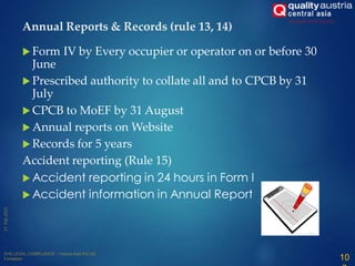  Form IV by Every occupier or operator on or before 30
June
 Prescribed authority to collate all and to CPCB by 31
July
 CPCB to MoEF by 31 August
 Annual reports on Website
 Records for 5 years
Accident reporting (Rule 15)
 Accident reporting in 24 hours in Form I
 Accident information in Annual Report
Annual Reports & Records (rule 13, 14)
10
 