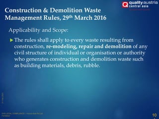 The rules shall apply to every waste resulting from
construction, re-modeling, repair and demolition of any
civil structure of individual or organisation or authority
who generates construction and demolition waste such
as building materials, debris, rubble.
10
Applicability and Scope:
Construction & Demolition Waste
Management Rules, 29th March 2016
 